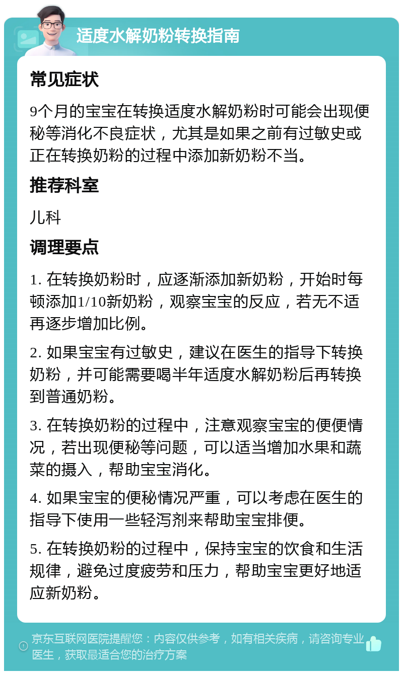 适度水解奶粉转换指南 常见症状 9个月的宝宝在转换适度水解奶粉时可能会出现便秘等消化不良症状，尤其是如果之前有过敏史或正在转换奶粉的过程中添加新奶粉不当。 推荐科室 儿科 调理要点 1. 在转换奶粉时，应逐渐添加新奶粉，开始时每顿添加1/10新奶粉，观察宝宝的反应，若无不适再逐步增加比例。 2. 如果宝宝有过敏史，建议在医生的指导下转换奶粉，并可能需要喝半年适度水解奶粉后再转换到普通奶粉。 3. 在转换奶粉的过程中，注意观察宝宝的便便情况，若出现便秘等问题，可以适当增加水果和蔬菜的摄入，帮助宝宝消化。 4. 如果宝宝的便秘情况严重，可以考虑在医生的指导下使用一些轻泻剂来帮助宝宝排便。 5. 在转换奶粉的过程中，保持宝宝的饮食和生活规律，避免过度疲劳和压力，帮助宝宝更好地适应新奶粉。