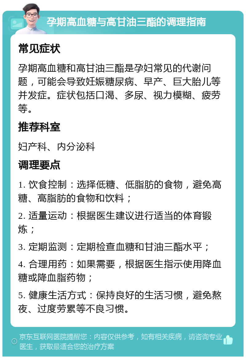 孕期高血糖与高甘油三酯的调理指南 常见症状 孕期高血糖和高甘油三酯是孕妇常见的代谢问题，可能会导致妊娠糖尿病、早产、巨大胎儿等并发症。症状包括口渴、多尿、视力模糊、疲劳等。 推荐科室 妇产科、内分泌科 调理要点 1. 饮食控制：选择低糖、低脂肪的食物，避免高糖、高脂肪的食物和饮料； 2. 适量运动：根据医生建议进行适当的体育锻炼； 3. 定期监测：定期检查血糖和甘油三酯水平； 4. 合理用药：如果需要，根据医生指示使用降血糖或降血脂药物； 5. 健康生活方式：保持良好的生活习惯，避免熬夜、过度劳累等不良习惯。