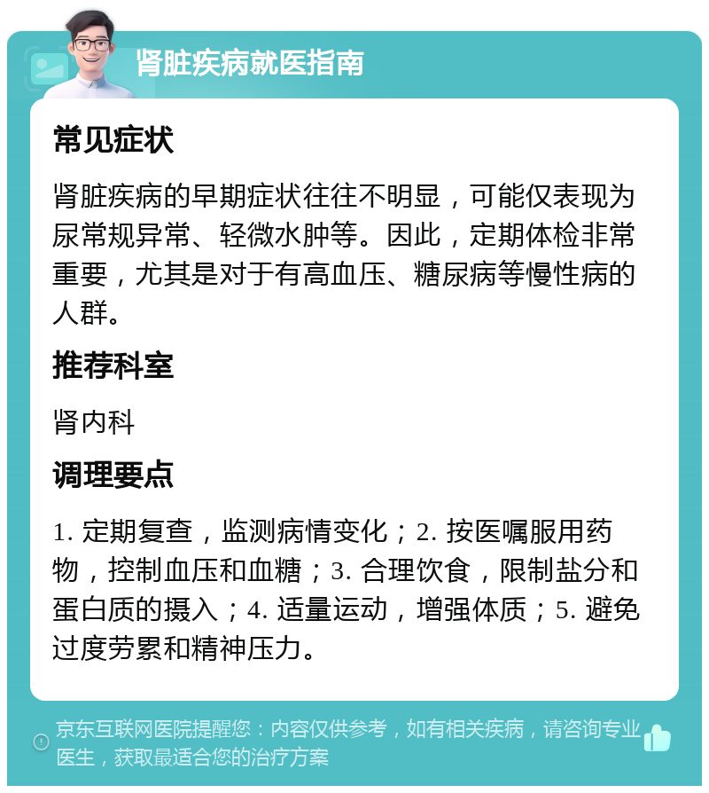 肾脏疾病就医指南 常见症状 肾脏疾病的早期症状往往不明显，可能仅表现为尿常规异常、轻微水肿等。因此，定期体检非常重要，尤其是对于有高血压、糖尿病等慢性病的人群。 推荐科室 肾内科 调理要点 1. 定期复查，监测病情变化；2. 按医嘱服用药物，控制血压和血糖；3. 合理饮食，限制盐分和蛋白质的摄入；4. 适量运动，增强体质；5. 避免过度劳累和精神压力。