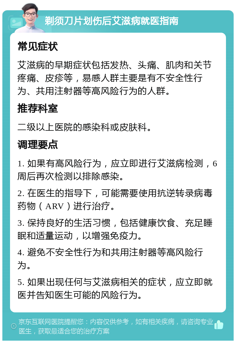 剃须刀片划伤后艾滋病就医指南 常见症状 艾滋病的早期症状包括发热、头痛、肌肉和关节疼痛、皮疹等，易感人群主要是有不安全性行为、共用注射器等高风险行为的人群。 推荐科室 二级以上医院的感染科或皮肤科。 调理要点 1. 如果有高风险行为，应立即进行艾滋病检测，6周后再次检测以排除感染。 2. 在医生的指导下，可能需要使用抗逆转录病毒药物（ARV）进行治疗。 3. 保持良好的生活习惯，包括健康饮食、充足睡眠和适量运动，以增强免疫力。 4. 避免不安全性行为和共用注射器等高风险行为。 5. 如果出现任何与艾滋病相关的症状，应立即就医并告知医生可能的风险行为。