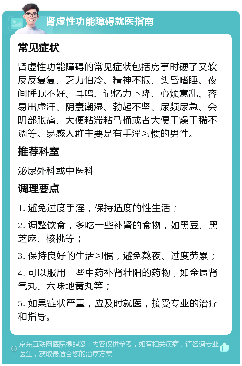 肾虚性功能障碍就医指南 常见症状 肾虚性功能障碍的常见症状包括房事时硬了又软反反复复、乏力怕冷、精神不振、头昏嗜睡、夜间睡眠不好、耳鸣、记忆力下降、心烦意乱、容易出虚汗、阴囊潮湿、勃起不坚、尿频尿急、会阴部胀痛、大便粘滞粘马桶或者大便干燥干稀不调等。易感人群主要是有手淫习惯的男性。 推荐科室 泌尿外科或中医科 调理要点 1. 避免过度手淫，保持适度的性生活； 2. 调整饮食，多吃一些补肾的食物，如黑豆、黑芝麻、核桃等； 3. 保持良好的生活习惯，避免熬夜、过度劳累； 4. 可以服用一些中药补肾壮阳的药物，如金匮肾气丸、六味地黄丸等； 5. 如果症状严重，应及时就医，接受专业的治疗和指导。