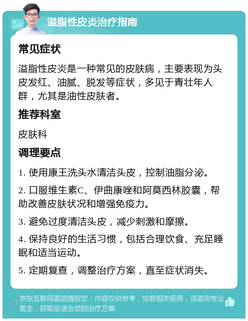 溢脂性皮炎治疗指南 常见症状 溢脂性皮炎是一种常见的皮肤病，主要表现为头皮发红、油腻、脱发等症状，多见于青壮年人群，尤其是油性皮肤者。 推荐科室 皮肤科 调理要点 1. 使用康王洗头水清洁头皮，控制油脂分泌。 2. 口服维生素C、伊曲康唑和阿莫西林胶囊，帮助改善皮肤状况和增强免疫力。 3. 避免过度清洁头皮，减少刺激和摩擦。 4. 保持良好的生活习惯，包括合理饮食、充足睡眠和适当运动。 5. 定期复查，调整治疗方案，直至症状消失。