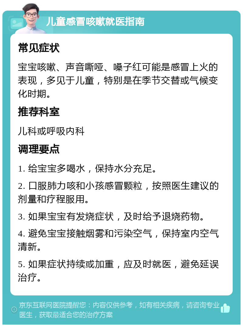 儿童感冒咳嗽就医指南 常见症状 宝宝咳嗽、声音嘶哑、嗓子红可能是感冒上火的表现，多见于儿童，特别是在季节交替或气候变化时期。 推荐科室 儿科或呼吸内科 调理要点 1. 给宝宝多喝水，保持水分充足。 2. 口服肺力咳和小孩感冒颗粒，按照医生建议的剂量和疗程服用。 3. 如果宝宝有发烧症状，及时给予退烧药物。 4. 避免宝宝接触烟雾和污染空气，保持室内空气清新。 5. 如果症状持续或加重，应及时就医，避免延误治疗。