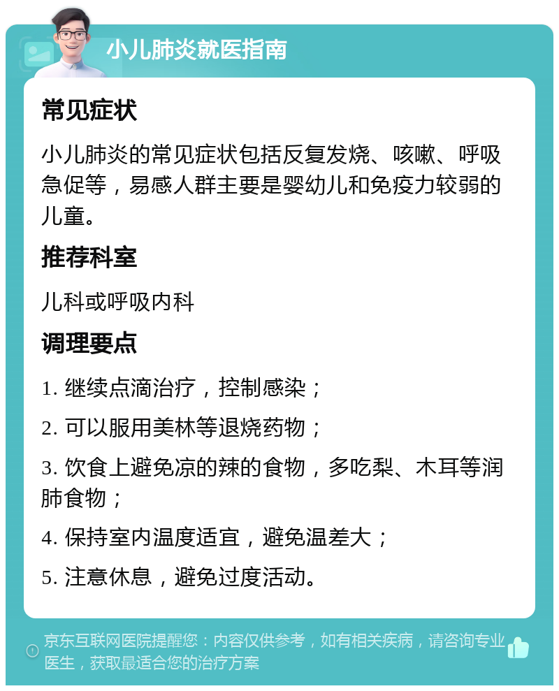 小儿肺炎就医指南 常见症状 小儿肺炎的常见症状包括反复发烧、咳嗽、呼吸急促等，易感人群主要是婴幼儿和免疫力较弱的儿童。 推荐科室 儿科或呼吸内科 调理要点 1. 继续点滴治疗，控制感染； 2. 可以服用美林等退烧药物； 3. 饮食上避免凉的辣的食物，多吃梨、木耳等润肺食物； 4. 保持室内温度适宜，避免温差大； 5. 注意休息，避免过度活动。