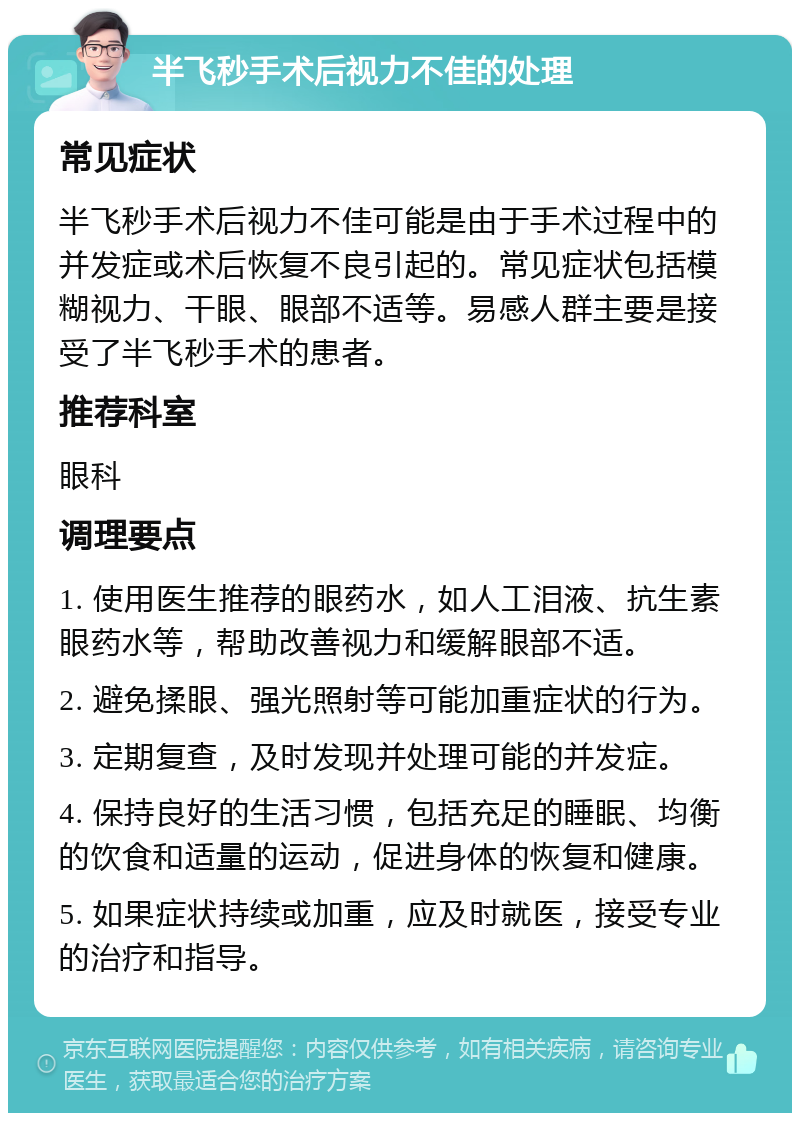 半飞秒手术后视力不佳的处理 常见症状 半飞秒手术后视力不佳可能是由于手术过程中的并发症或术后恢复不良引起的。常见症状包括模糊视力、干眼、眼部不适等。易感人群主要是接受了半飞秒手术的患者。 推荐科室 眼科 调理要点 1. 使用医生推荐的眼药水，如人工泪液、抗生素眼药水等，帮助改善视力和缓解眼部不适。 2. 避免揉眼、强光照射等可能加重症状的行为。 3. 定期复查，及时发现并处理可能的并发症。 4. 保持良好的生活习惯，包括充足的睡眠、均衡的饮食和适量的运动，促进身体的恢复和健康。 5. 如果症状持续或加重，应及时就医，接受专业的治疗和指导。