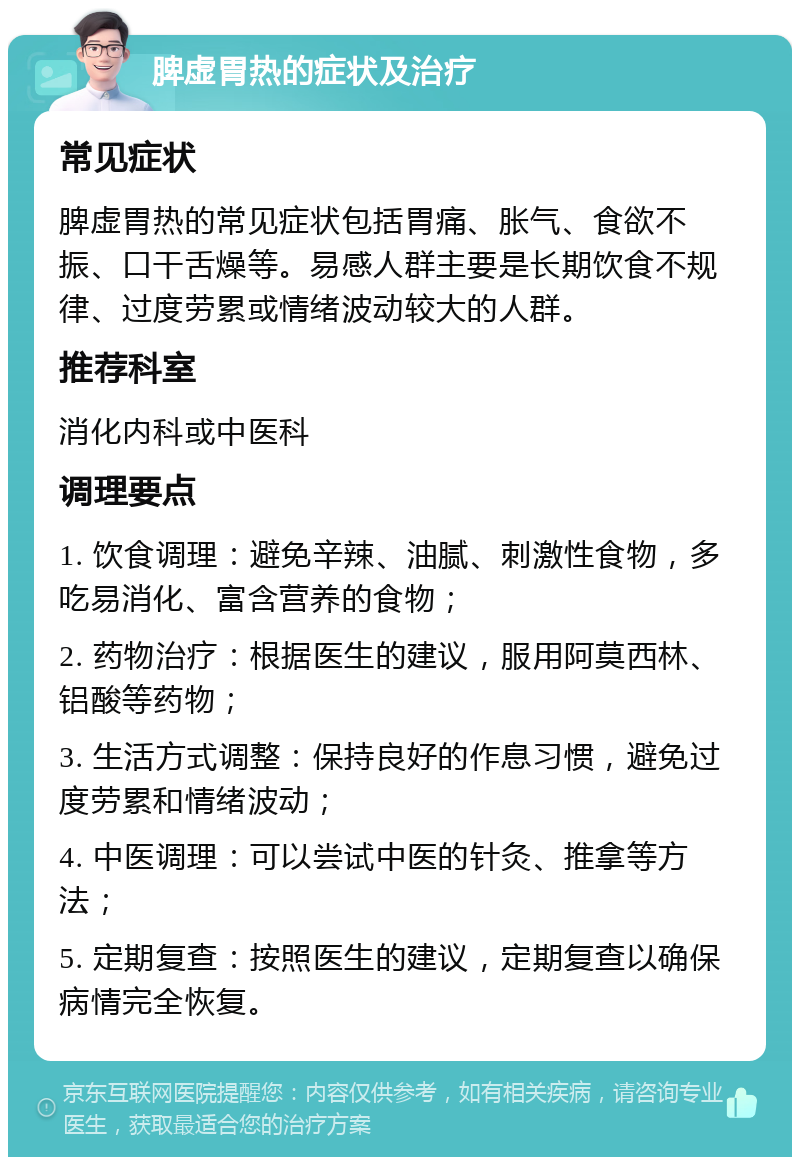 脾虚胃热的症状及治疗 常见症状 脾虚胃热的常见症状包括胃痛、胀气、食欲不振、口干舌燥等。易感人群主要是长期饮食不规律、过度劳累或情绪波动较大的人群。 推荐科室 消化内科或中医科 调理要点 1. 饮食调理：避免辛辣、油腻、刺激性食物，多吃易消化、富含营养的食物； 2. 药物治疗：根据医生的建议，服用阿莫西林、铝酸等药物； 3. 生活方式调整：保持良好的作息习惯，避免过度劳累和情绪波动； 4. 中医调理：可以尝试中医的针灸、推拿等方法； 5. 定期复查：按照医生的建议，定期复查以确保病情完全恢复。