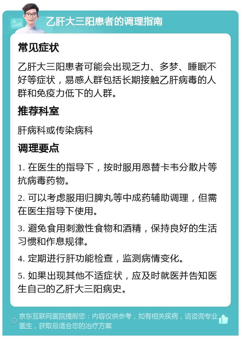 乙肝大三阳患者的调理指南 常见症状 乙肝大三阳患者可能会出现乏力、多梦、睡眠不好等症状，易感人群包括长期接触乙肝病毒的人群和免疫力低下的人群。 推荐科室 肝病科或传染病科 调理要点 1. 在医生的指导下，按时服用恩替卡韦分散片等抗病毒药物。 2. 可以考虑服用归脾丸等中成药辅助调理，但需在医生指导下使用。 3. 避免食用刺激性食物和酒精，保持良好的生活习惯和作息规律。 4. 定期进行肝功能检查，监测病情变化。 5. 如果出现其他不适症状，应及时就医并告知医生自己的乙肝大三阳病史。