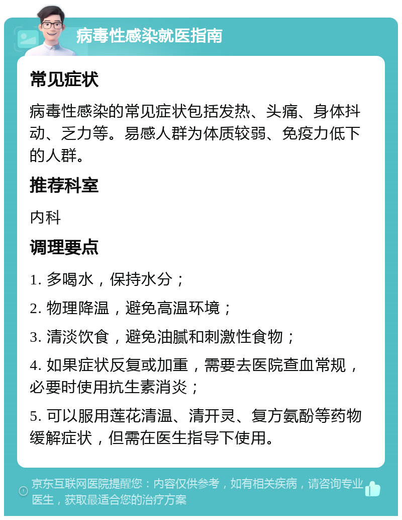 病毒性感染就医指南 常见症状 病毒性感染的常见症状包括发热、头痛、身体抖动、乏力等。易感人群为体质较弱、免疫力低下的人群。 推荐科室 内科 调理要点 1. 多喝水，保持水分； 2. 物理降温，避免高温环境； 3. 清淡饮食，避免油腻和刺激性食物； 4. 如果症状反复或加重，需要去医院查血常规，必要时使用抗生素消炎； 5. 可以服用莲花清温、清开灵、复方氨酚等药物缓解症状，但需在医生指导下使用。