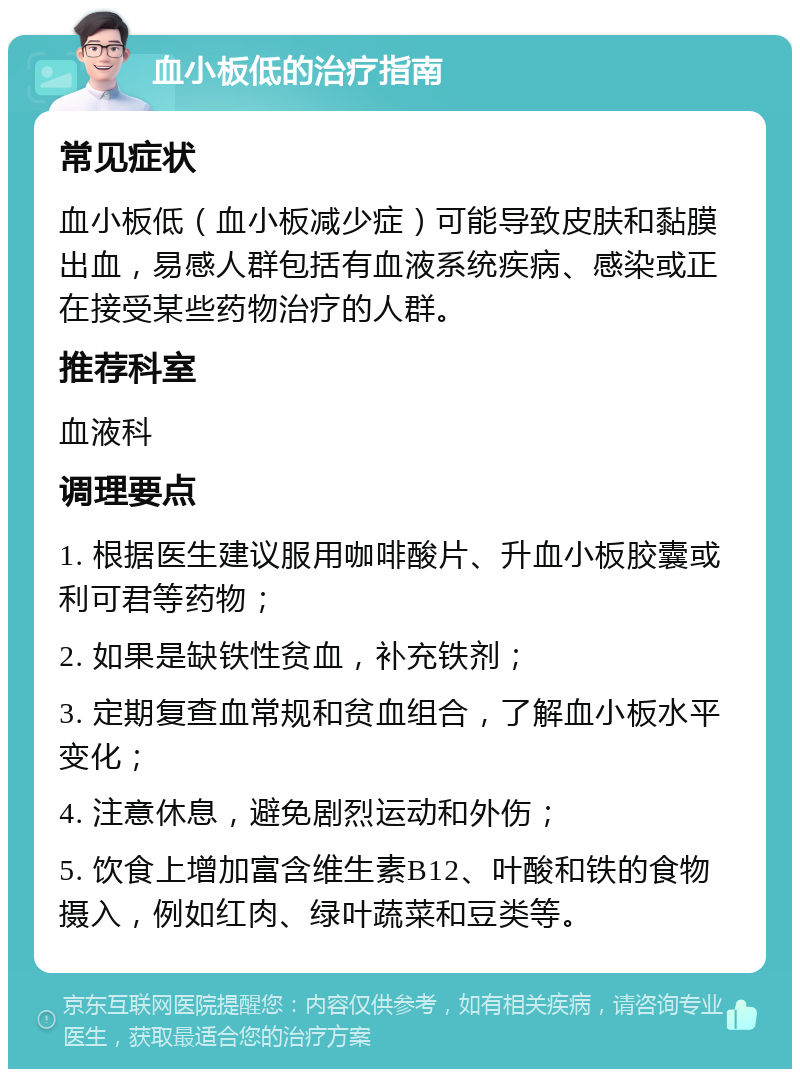 血小板低的治疗指南 常见症状 血小板低（血小板减少症）可能导致皮肤和黏膜出血，易感人群包括有血液系统疾病、感染或正在接受某些药物治疗的人群。 推荐科室 血液科 调理要点 1. 根据医生建议服用咖啡酸片、升血小板胶囊或利可君等药物； 2. 如果是缺铁性贫血，补充铁剂； 3. 定期复查血常规和贫血组合，了解血小板水平变化； 4. 注意休息，避免剧烈运动和外伤； 5. 饮食上增加富含维生素B12、叶酸和铁的食物摄入，例如红肉、绿叶蔬菜和豆类等。