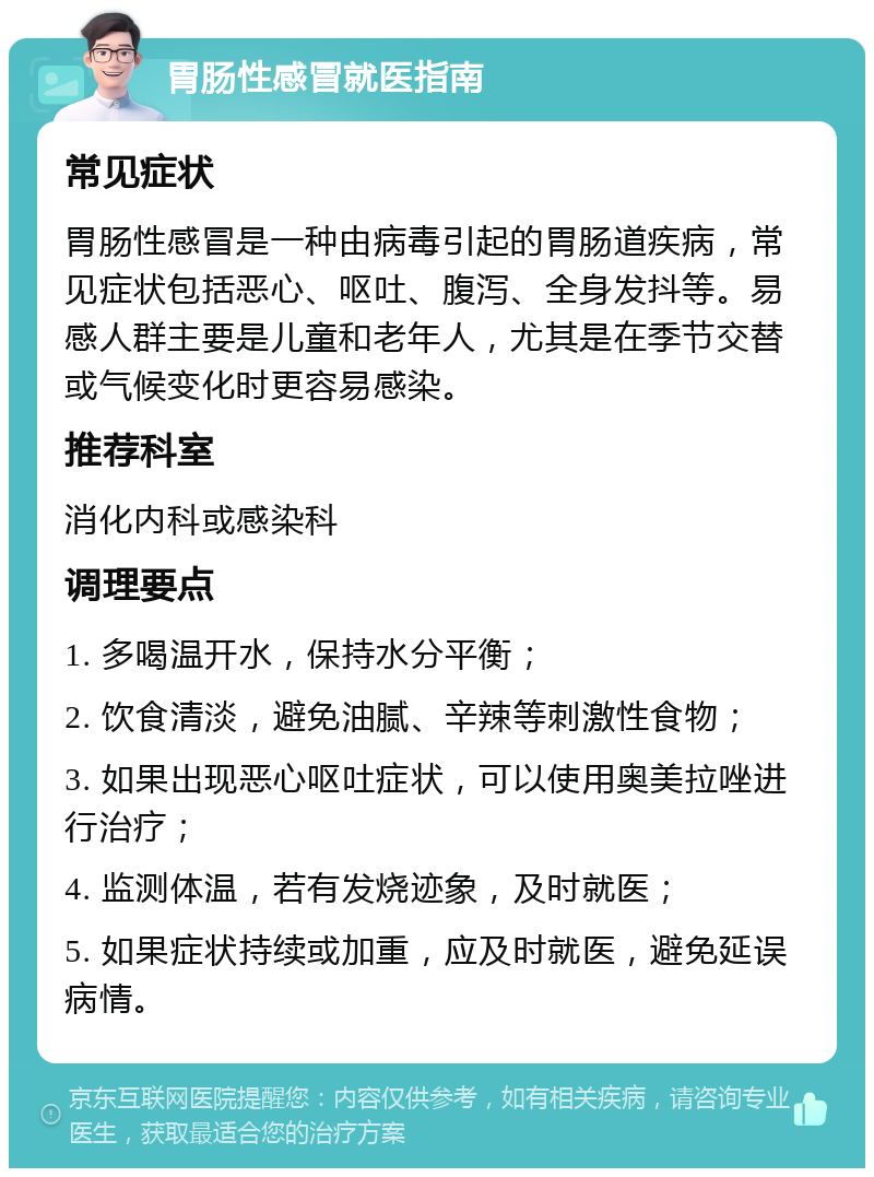 胃肠性感冒就医指南 常见症状 胃肠性感冒是一种由病毒引起的胃肠道疾病，常见症状包括恶心、呕吐、腹泻、全身发抖等。易感人群主要是儿童和老年人，尤其是在季节交替或气候变化时更容易感染。 推荐科室 消化内科或感染科 调理要点 1. 多喝温开水，保持水分平衡； 2. 饮食清淡，避免油腻、辛辣等刺激性食物； 3. 如果出现恶心呕吐症状，可以使用奥美拉唑进行治疗； 4. 监测体温，若有发烧迹象，及时就医； 5. 如果症状持续或加重，应及时就医，避免延误病情。