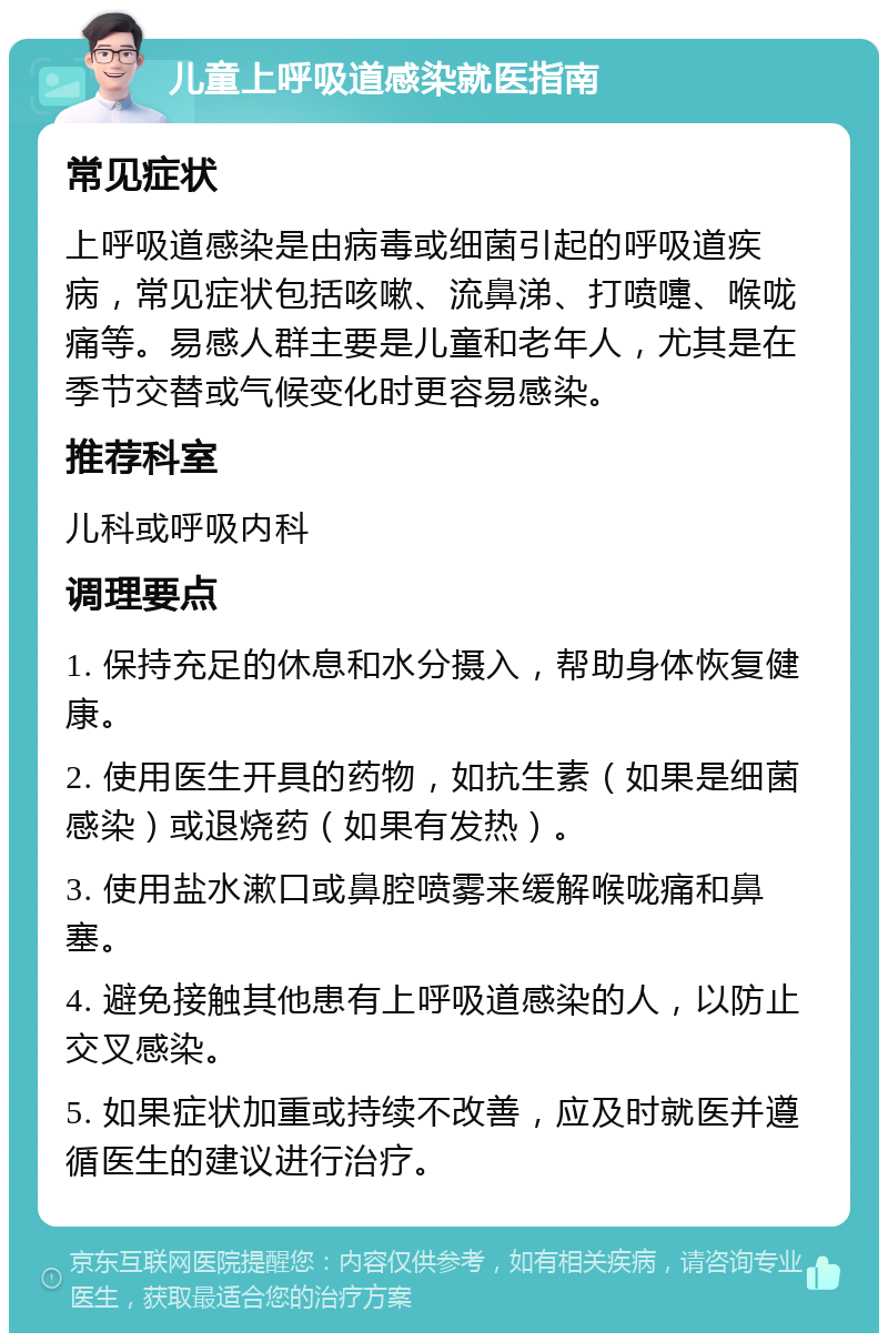 儿童上呼吸道感染就医指南 常见症状 上呼吸道感染是由病毒或细菌引起的呼吸道疾病，常见症状包括咳嗽、流鼻涕、打喷嚏、喉咙痛等。易感人群主要是儿童和老年人，尤其是在季节交替或气候变化时更容易感染。 推荐科室 儿科或呼吸内科 调理要点 1. 保持充足的休息和水分摄入，帮助身体恢复健康。 2. 使用医生开具的药物，如抗生素（如果是细菌感染）或退烧药（如果有发热）。 3. 使用盐水漱口或鼻腔喷雾来缓解喉咙痛和鼻塞。 4. 避免接触其他患有上呼吸道感染的人，以防止交叉感染。 5. 如果症状加重或持续不改善，应及时就医并遵循医生的建议进行治疗。