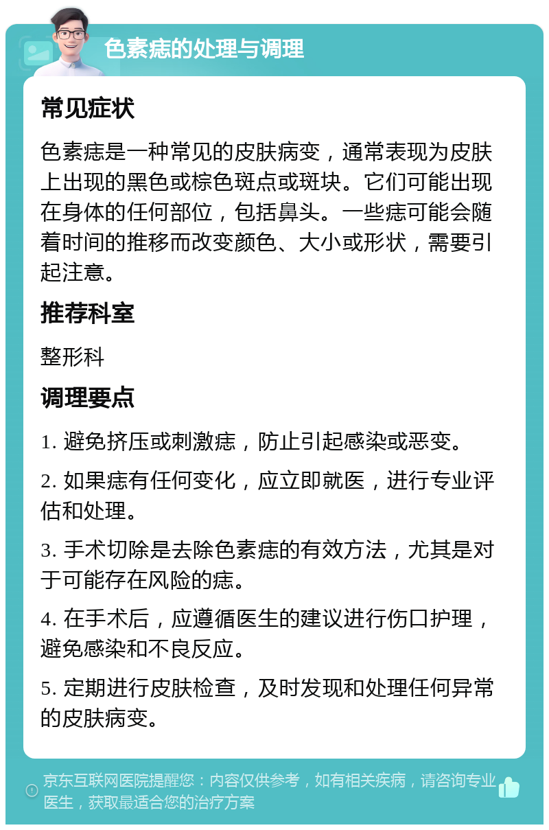 色素痣的处理与调理 常见症状 色素痣是一种常见的皮肤病变，通常表现为皮肤上出现的黑色或棕色斑点或斑块。它们可能出现在身体的任何部位，包括鼻头。一些痣可能会随着时间的推移而改变颜色、大小或形状，需要引起注意。 推荐科室 整形科 调理要点 1. 避免挤压或刺激痣，防止引起感染或恶变。 2. 如果痣有任何变化，应立即就医，进行专业评估和处理。 3. 手术切除是去除色素痣的有效方法，尤其是对于可能存在风险的痣。 4. 在手术后，应遵循医生的建议进行伤口护理，避免感染和不良反应。 5. 定期进行皮肤检查，及时发现和处理任何异常的皮肤病变。