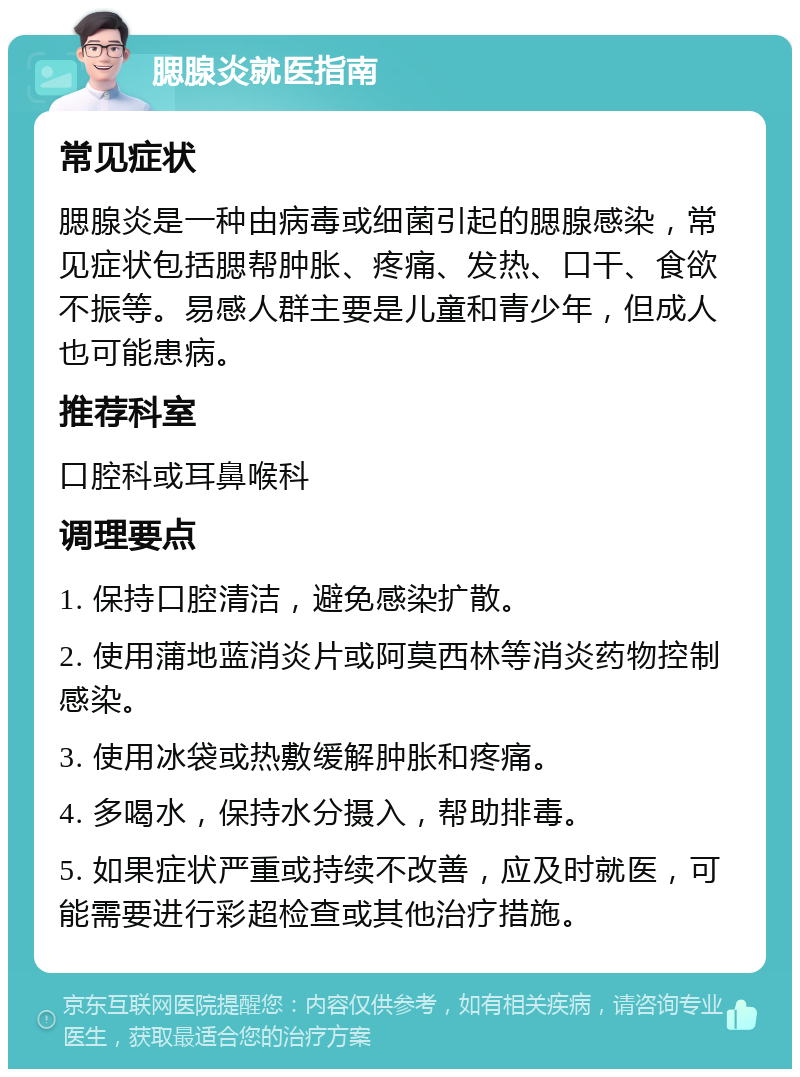 腮腺炎就医指南 常见症状 腮腺炎是一种由病毒或细菌引起的腮腺感染，常见症状包括腮帮肿胀、疼痛、发热、口干、食欲不振等。易感人群主要是儿童和青少年，但成人也可能患病。 推荐科室 口腔科或耳鼻喉科 调理要点 1. 保持口腔清洁，避免感染扩散。 2. 使用蒲地蓝消炎片或阿莫西林等消炎药物控制感染。 3. 使用冰袋或热敷缓解肿胀和疼痛。 4. 多喝水，保持水分摄入，帮助排毒。 5. 如果症状严重或持续不改善，应及时就医，可能需要进行彩超检查或其他治疗措施。