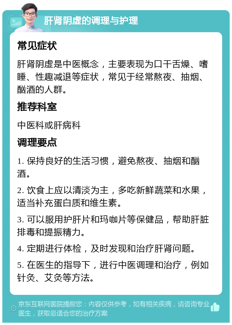 肝肾阴虚的调理与护理 常见症状 肝肾阴虚是中医概念，主要表现为口干舌燥、嗜睡、性趣减退等症状，常见于经常熬夜、抽烟、酗酒的人群。 推荐科室 中医科或肝病科 调理要点 1. 保持良好的生活习惯，避免熬夜、抽烟和酗酒。 2. 饮食上应以清淡为主，多吃新鲜蔬菜和水果，适当补充蛋白质和维生素。 3. 可以服用护肝片和玛咖片等保健品，帮助肝脏排毒和提振精力。 4. 定期进行体检，及时发现和治疗肝肾问题。 5. 在医生的指导下，进行中医调理和治疗，例如针灸、艾灸等方法。