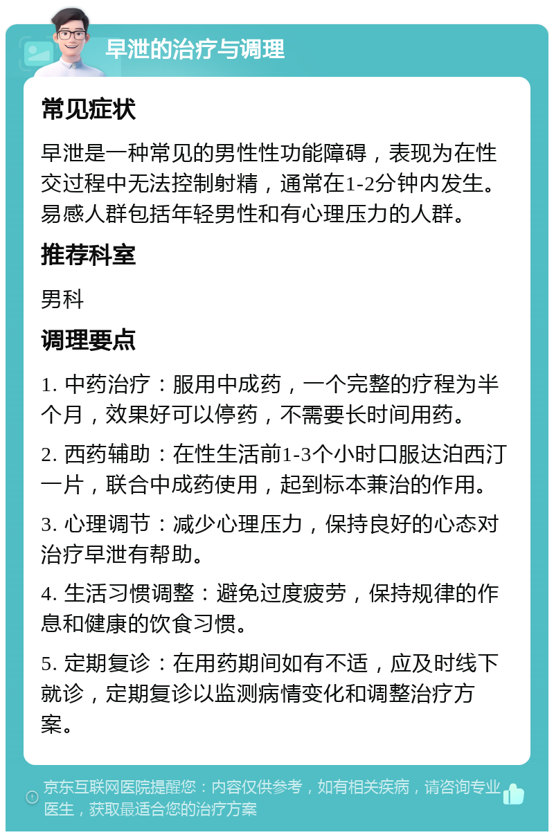 早泄的治疗与调理 常见症状 早泄是一种常见的男性性功能障碍，表现为在性交过程中无法控制射精，通常在1-2分钟内发生。易感人群包括年轻男性和有心理压力的人群。 推荐科室 男科 调理要点 1. 中药治疗：服用中成药，一个完整的疗程为半个月，效果好可以停药，不需要长时间用药。 2. 西药辅助：在性生活前1-3个小时口服达泊西汀一片，联合中成药使用，起到标本兼治的作用。 3. 心理调节：减少心理压力，保持良好的心态对治疗早泄有帮助。 4. 生活习惯调整：避免过度疲劳，保持规律的作息和健康的饮食习惯。 5. 定期复诊：在用药期间如有不适，应及时线下就诊，定期复诊以监测病情变化和调整治疗方案。