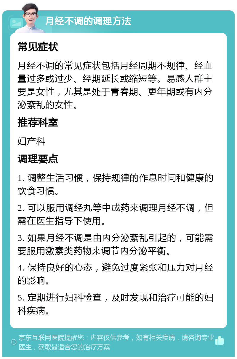 月经不调的调理方法 常见症状 月经不调的常见症状包括月经周期不规律、经血量过多或过少、经期延长或缩短等。易感人群主要是女性，尤其是处于青春期、更年期或有内分泌紊乱的女性。 推荐科室 妇产科 调理要点 1. 调整生活习惯，保持规律的作息时间和健康的饮食习惯。 2. 可以服用调经丸等中成药来调理月经不调，但需在医生指导下使用。 3. 如果月经不调是由内分泌紊乱引起的，可能需要服用激素类药物来调节内分泌平衡。 4. 保持良好的心态，避免过度紧张和压力对月经的影响。 5. 定期进行妇科检查，及时发现和治疗可能的妇科疾病。