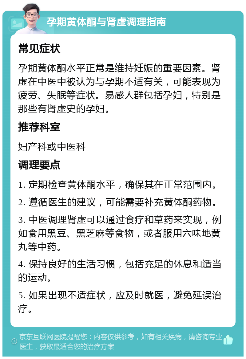 孕期黄体酮与肾虚调理指南 常见症状 孕期黄体酮水平正常是维持妊娠的重要因素。肾虚在中医中被认为与孕期不适有关，可能表现为疲劳、失眠等症状。易感人群包括孕妇，特别是那些有肾虚史的孕妇。 推荐科室 妇产科或中医科 调理要点 1. 定期检查黄体酮水平，确保其在正常范围内。 2. 遵循医生的建议，可能需要补充黄体酮药物。 3. 中医调理肾虚可以通过食疗和草药来实现，例如食用黑豆、黑芝麻等食物，或者服用六味地黄丸等中药。 4. 保持良好的生活习惯，包括充足的休息和适当的运动。 5. 如果出现不适症状，应及时就医，避免延误治疗。