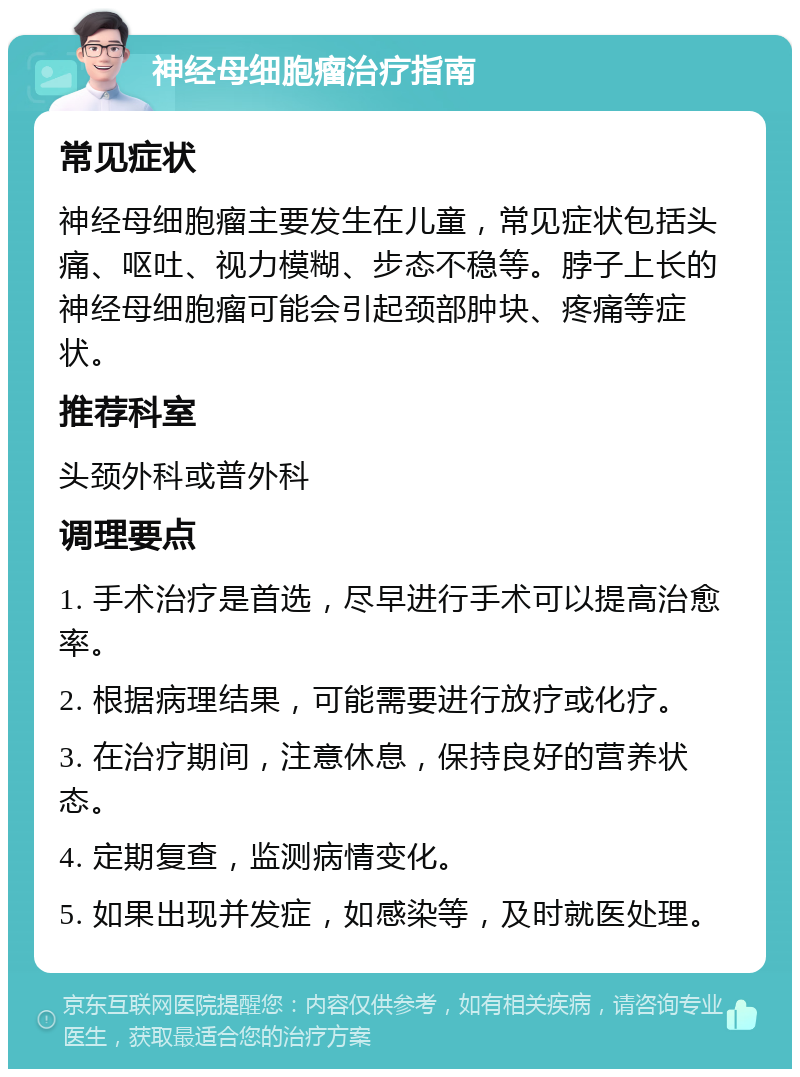 神经母细胞瘤治疗指南 常见症状 神经母细胞瘤主要发生在儿童，常见症状包括头痛、呕吐、视力模糊、步态不稳等。脖子上长的神经母细胞瘤可能会引起颈部肿块、疼痛等症状。 推荐科室 头颈外科或普外科 调理要点 1. 手术治疗是首选，尽早进行手术可以提高治愈率。 2. 根据病理结果，可能需要进行放疗或化疗。 3. 在治疗期间，注意休息，保持良好的营养状态。 4. 定期复查，监测病情变化。 5. 如果出现并发症，如感染等，及时就医处理。