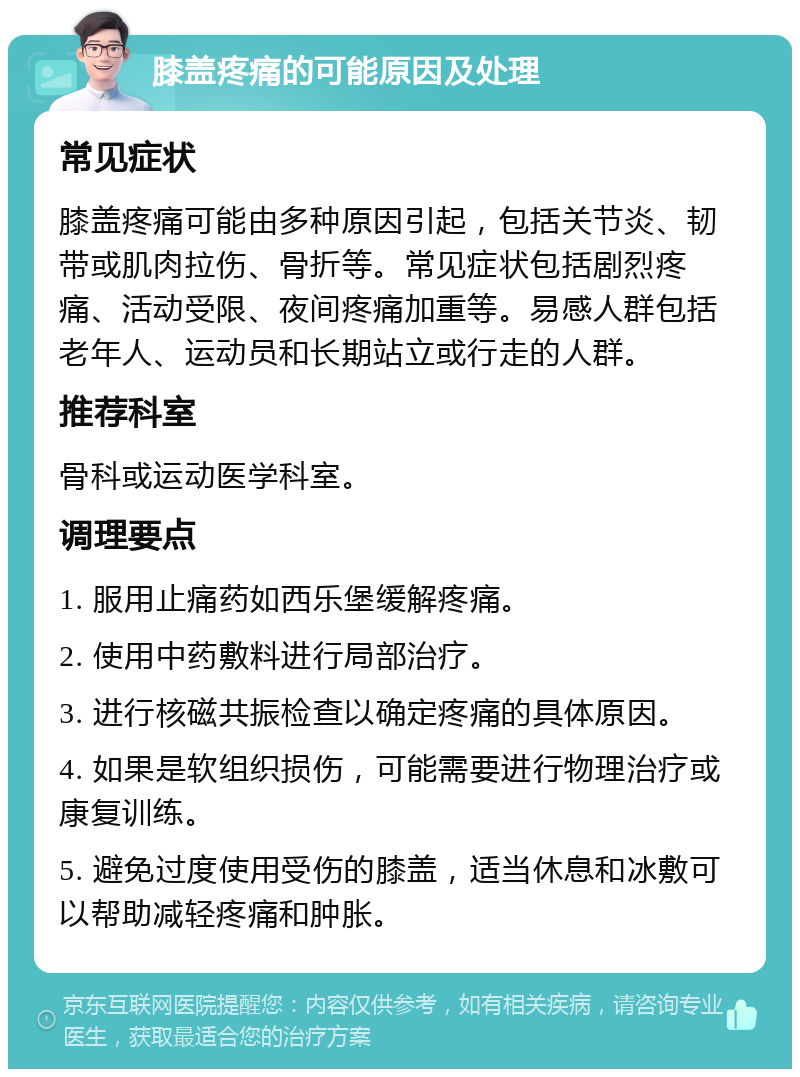 膝盖疼痛的可能原因及处理 常见症状 膝盖疼痛可能由多种原因引起，包括关节炎、韧带或肌肉拉伤、骨折等。常见症状包括剧烈疼痛、活动受限、夜间疼痛加重等。易感人群包括老年人、运动员和长期站立或行走的人群。 推荐科室 骨科或运动医学科室。 调理要点 1. 服用止痛药如西乐堡缓解疼痛。 2. 使用中药敷料进行局部治疗。 3. 进行核磁共振检查以确定疼痛的具体原因。 4. 如果是软组织损伤，可能需要进行物理治疗或康复训练。 5. 避免过度使用受伤的膝盖，适当休息和冰敷可以帮助减轻疼痛和肿胀。