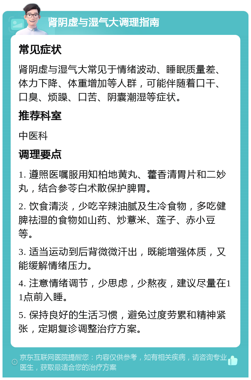 肾阴虚与湿气大调理指南 常见症状 肾阴虚与湿气大常见于情绪波动、睡眠质量差、体力下降、体重增加等人群，可能伴随着口干、口臭、烦躁、口苦、阴囊潮湿等症状。 推荐科室 中医科 调理要点 1. 遵照医嘱服用知柏地黄丸、藿香清胃片和二妙丸，结合参苓白术散保护脾胃。 2. 饮食清淡，少吃辛辣油腻及生冷食物，多吃健脾祛湿的食物如山药、炒薏米、莲子、赤小豆等。 3. 适当运动到后背微微汗出，既能增强体质，又能缓解情绪压力。 4. 注意情绪调节，少思虑，少熬夜，建议尽量在11点前入睡。 5. 保持良好的生活习惯，避免过度劳累和精神紧张，定期复诊调整治疗方案。