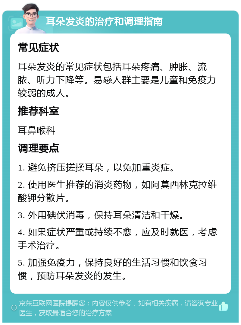 耳朵发炎的治疗和调理指南 常见症状 耳朵发炎的常见症状包括耳朵疼痛、肿胀、流脓、听力下降等。易感人群主要是儿童和免疫力较弱的成人。 推荐科室 耳鼻喉科 调理要点 1. 避免挤压搓揉耳朵，以免加重炎症。 2. 使用医生推荐的消炎药物，如阿莫西林克拉维酸钾分散片。 3. 外用碘伏消毒，保持耳朵清洁和干燥。 4. 如果症状严重或持续不愈，应及时就医，考虑手术治疗。 5. 加强免疫力，保持良好的生活习惯和饮食习惯，预防耳朵发炎的发生。