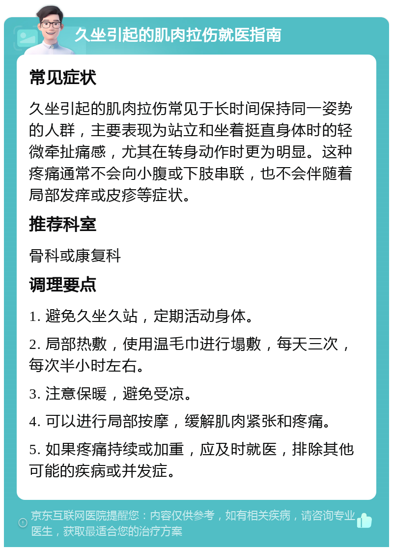 久坐引起的肌肉拉伤就医指南 常见症状 久坐引起的肌肉拉伤常见于长时间保持同一姿势的人群，主要表现为站立和坐着挺直身体时的轻微牵扯痛感，尤其在转身动作时更为明显。这种疼痛通常不会向小腹或下肢串联，也不会伴随着局部发痒或皮疹等症状。 推荐科室 骨科或康复科 调理要点 1. 避免久坐久站，定期活动身体。 2. 局部热敷，使用温毛巾进行塌敷，每天三次，每次半小时左右。 3. 注意保暖，避免受凉。 4. 可以进行局部按摩，缓解肌肉紧张和疼痛。 5. 如果疼痛持续或加重，应及时就医，排除其他可能的疾病或并发症。