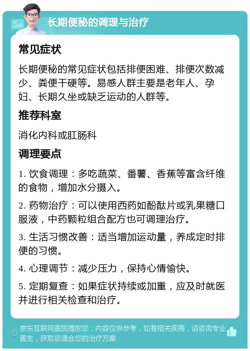 长期便秘的调理与治疗 常见症状 长期便秘的常见症状包括排便困难、排便次数减少、粪便干硬等。易感人群主要是老年人、孕妇、长期久坐或缺乏运动的人群等。 推荐科室 消化内科或肛肠科 调理要点 1. 饮食调理：多吃蔬菜、番薯、香蕉等富含纤维的食物，增加水分摄入。 2. 药物治疗：可以使用西药如酚酞片或乳果糖口服液，中药颗粒组合配方也可调理治疗。 3. 生活习惯改善：适当增加运动量，养成定时排便的习惯。 4. 心理调节：减少压力，保持心情愉快。 5. 定期复查：如果症状持续或加重，应及时就医并进行相关检查和治疗。