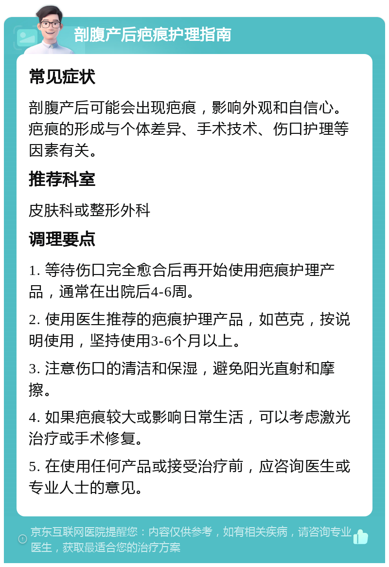 剖腹产后疤痕护理指南 常见症状 剖腹产后可能会出现疤痕，影响外观和自信心。疤痕的形成与个体差异、手术技术、伤口护理等因素有关。 推荐科室 皮肤科或整形外科 调理要点 1. 等待伤口完全愈合后再开始使用疤痕护理产品，通常在出院后4-6周。 2. 使用医生推荐的疤痕护理产品，如芭克，按说明使用，坚持使用3-6个月以上。 3. 注意伤口的清洁和保湿，避免阳光直射和摩擦。 4. 如果疤痕较大或影响日常生活，可以考虑激光治疗或手术修复。 5. 在使用任何产品或接受治疗前，应咨询医生或专业人士的意见。