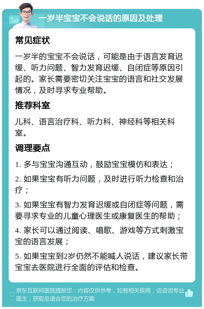 一岁半宝宝不会说话的原因及处理 常见症状 一岁半的宝宝不会说话，可能是由于语言发育迟缓、听力问题、智力发育迟缓、自闭症等原因引起的。家长需要密切关注宝宝的语言和社交发展情况，及时寻求专业帮助。 推荐科室 儿科、语言治疗科、听力科、神经科等相关科室。 调理要点 1. 多与宝宝沟通互动，鼓励宝宝模仿和表达； 2. 如果宝宝有听力问题，及时进行听力检查和治疗； 3. 如果宝宝有智力发育迟缓或自闭症等问题，需要寻求专业的儿童心理医生或康复医生的帮助； 4. 家长可以通过阅读、唱歌、游戏等方式刺激宝宝的语言发展； 5. 如果宝宝到2岁仍然不能喊人说话，建议家长带宝宝去医院进行全面的评估和检查。