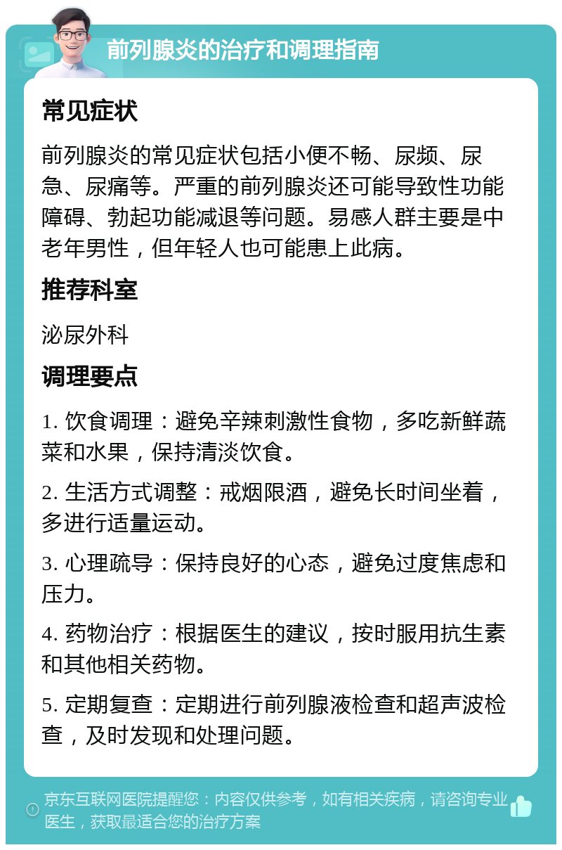 前列腺炎的治疗和调理指南 常见症状 前列腺炎的常见症状包括小便不畅、尿频、尿急、尿痛等。严重的前列腺炎还可能导致性功能障碍、勃起功能减退等问题。易感人群主要是中老年男性，但年轻人也可能患上此病。 推荐科室 泌尿外科 调理要点 1. 饮食调理：避免辛辣刺激性食物，多吃新鲜蔬菜和水果，保持清淡饮食。 2. 生活方式调整：戒烟限酒，避免长时间坐着，多进行适量运动。 3. 心理疏导：保持良好的心态，避免过度焦虑和压力。 4. 药物治疗：根据医生的建议，按时服用抗生素和其他相关药物。 5. 定期复查：定期进行前列腺液检查和超声波检查，及时发现和处理问题。