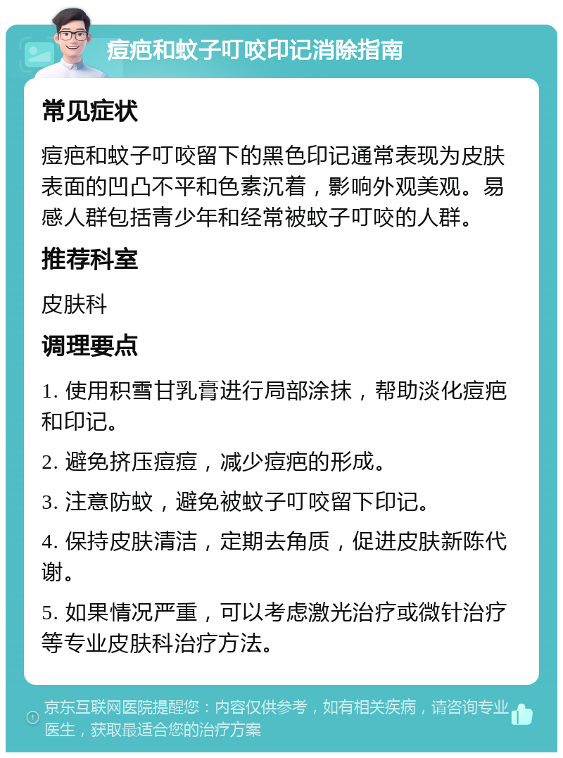 痘疤和蚊子叮咬印记消除指南 常见症状 痘疤和蚊子叮咬留下的黑色印记通常表现为皮肤表面的凹凸不平和色素沉着，影响外观美观。易感人群包括青少年和经常被蚊子叮咬的人群。 推荐科室 皮肤科 调理要点 1. 使用积雪甘乳膏进行局部涂抹，帮助淡化痘疤和印记。 2. 避免挤压痘痘，减少痘疤的形成。 3. 注意防蚊，避免被蚊子叮咬留下印记。 4. 保持皮肤清洁，定期去角质，促进皮肤新陈代谢。 5. 如果情况严重，可以考虑激光治疗或微针治疗等专业皮肤科治疗方法。