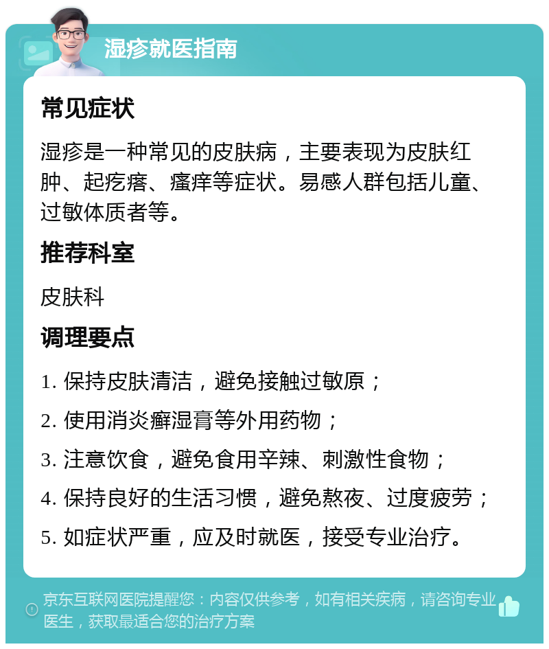 湿疹就医指南 常见症状 湿疹是一种常见的皮肤病，主要表现为皮肤红肿、起疙瘩、瘙痒等症状。易感人群包括儿童、过敏体质者等。 推荐科室 皮肤科 调理要点 1. 保持皮肤清洁，避免接触过敏原； 2. 使用消炎癣湿膏等外用药物； 3. 注意饮食，避免食用辛辣、刺激性食物； 4. 保持良好的生活习惯，避免熬夜、过度疲劳； 5. 如症状严重，应及时就医，接受专业治疗。