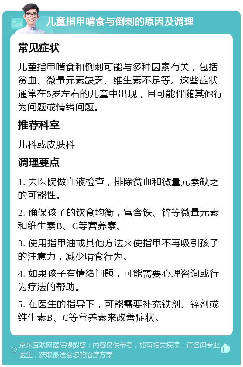 儿童指甲啃食与倒刺的原因及调理 常见症状 儿童指甲啃食和倒刺可能与多种因素有关，包括贫血、微量元素缺乏、维生素不足等。这些症状通常在5岁左右的儿童中出现，且可能伴随其他行为问题或情绪问题。 推荐科室 儿科或皮肤科 调理要点 1. 去医院做血液检查，排除贫血和微量元素缺乏的可能性。 2. 确保孩子的饮食均衡，富含铁、锌等微量元素和维生素B、C等营养素。 3. 使用指甲油或其他方法来使指甲不再吸引孩子的注意力，减少啃食行为。 4. 如果孩子有情绪问题，可能需要心理咨询或行为疗法的帮助。 5. 在医生的指导下，可能需要补充铁剂、锌剂或维生素B、C等营养素来改善症状。