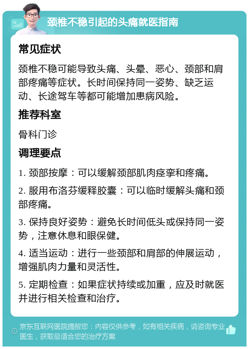 颈椎不稳引起的头痛就医指南 常见症状 颈椎不稳可能导致头痛、头晕、恶心、颈部和肩部疼痛等症状。长时间保持同一姿势、缺乏运动、长途驾车等都可能增加患病风险。 推荐科室 骨科门诊 调理要点 1. 颈部按摩：可以缓解颈部肌肉痉挛和疼痛。 2. 服用布洛芬缓释胶囊：可以临时缓解头痛和颈部疼痛。 3. 保持良好姿势：避免长时间低头或保持同一姿势，注意休息和眼保健。 4. 适当运动：进行一些颈部和肩部的伸展运动，增强肌肉力量和灵活性。 5. 定期检查：如果症状持续或加重，应及时就医并进行相关检查和治疗。