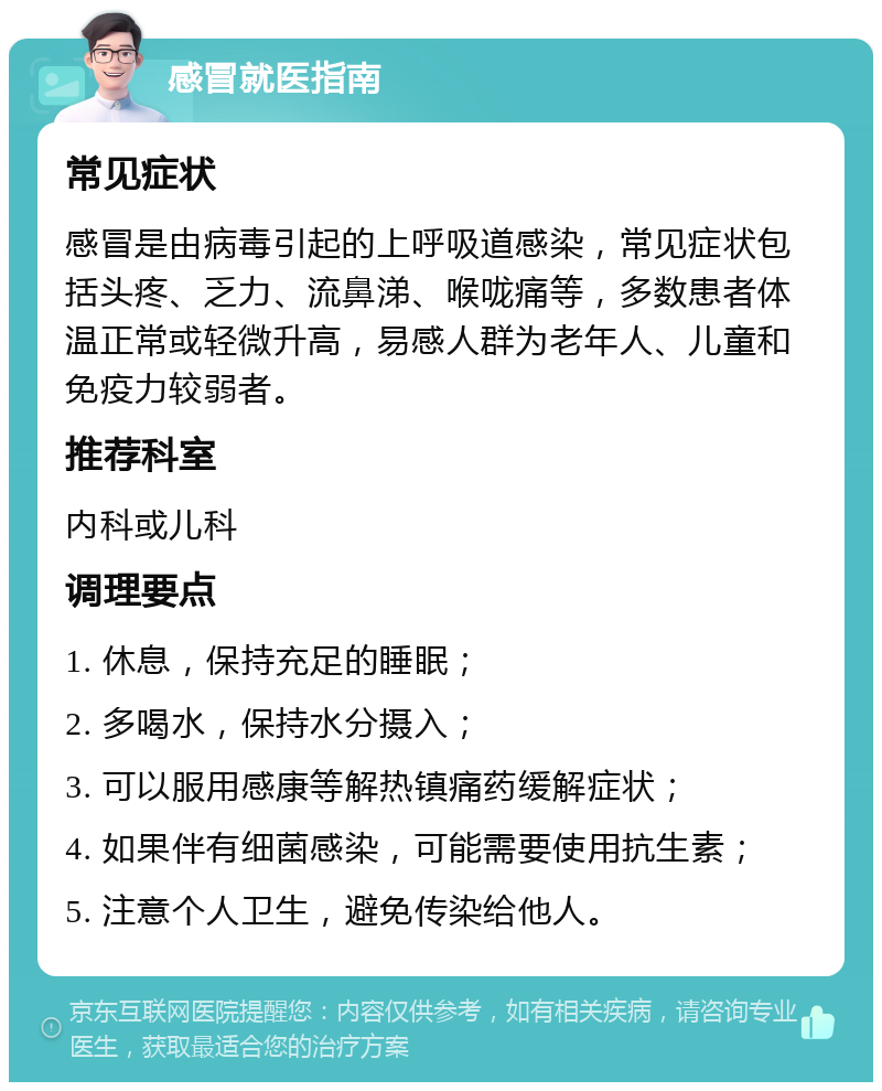 感冒就医指南 常见症状 感冒是由病毒引起的上呼吸道感染，常见症状包括头疼、乏力、流鼻涕、喉咙痛等，多数患者体温正常或轻微升高，易感人群为老年人、儿童和免疫力较弱者。 推荐科室 内科或儿科 调理要点 1. 休息，保持充足的睡眠； 2. 多喝水，保持水分摄入； 3. 可以服用感康等解热镇痛药缓解症状； 4. 如果伴有细菌感染，可能需要使用抗生素； 5. 注意个人卫生，避免传染给他人。