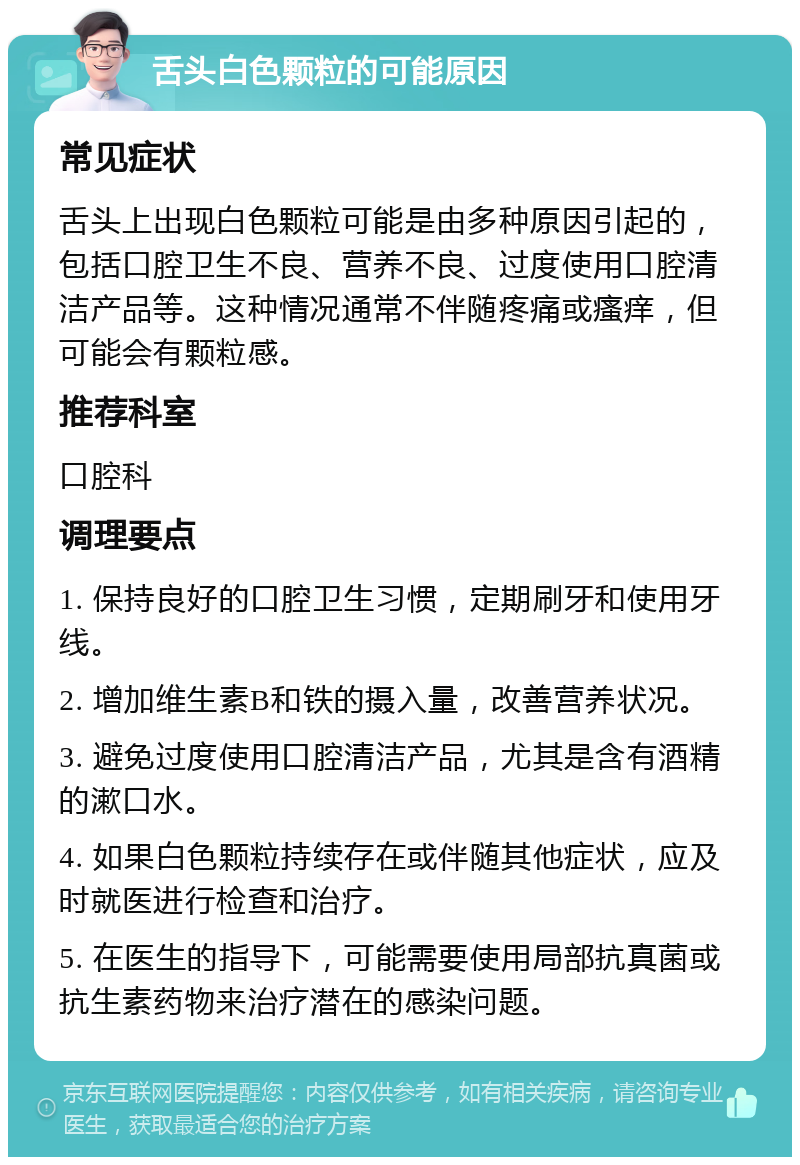 舌头白色颗粒的可能原因 常见症状 舌头上出现白色颗粒可能是由多种原因引起的，包括口腔卫生不良、营养不良、过度使用口腔清洁产品等。这种情况通常不伴随疼痛或瘙痒，但可能会有颗粒感。 推荐科室 口腔科 调理要点 1. 保持良好的口腔卫生习惯，定期刷牙和使用牙线。 2. 增加维生素B和铁的摄入量，改善营养状况。 3. 避免过度使用口腔清洁产品，尤其是含有酒精的漱口水。 4. 如果白色颗粒持续存在或伴随其他症状，应及时就医进行检查和治疗。 5. 在医生的指导下，可能需要使用局部抗真菌或抗生素药物来治疗潜在的感染问题。