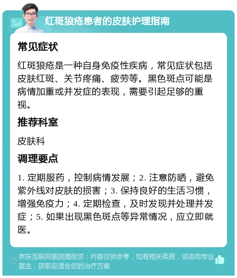 红斑狼疮患者的皮肤护理指南 常见症状 红斑狼疮是一种自身免疫性疾病，常见症状包括皮肤红斑、关节疼痛、疲劳等。黑色斑点可能是病情加重或并发症的表现，需要引起足够的重视。 推荐科室 皮肤科 调理要点 1. 定期服药，控制病情发展；2. 注意防晒，避免紫外线对皮肤的损害；3. 保持良好的生活习惯，增强免疫力；4. 定期检查，及时发现并处理并发症；5. 如果出现黑色斑点等异常情况，应立即就医。