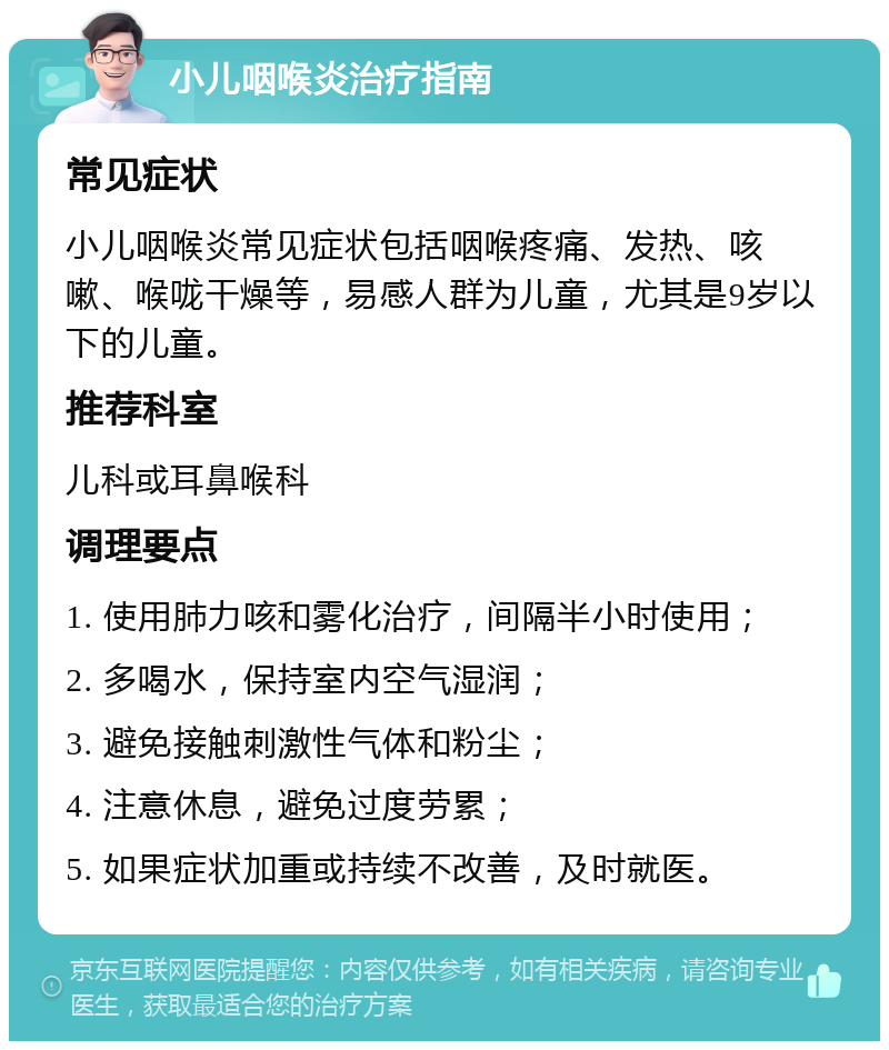 小儿咽喉炎治疗指南 常见症状 小儿咽喉炎常见症状包括咽喉疼痛、发热、咳嗽、喉咙干燥等，易感人群为儿童，尤其是9岁以下的儿童。 推荐科室 儿科或耳鼻喉科 调理要点 1. 使用肺力咳和雾化治疗，间隔半小时使用； 2. 多喝水，保持室内空气湿润； 3. 避免接触刺激性气体和粉尘； 4. 注意休息，避免过度劳累； 5. 如果症状加重或持续不改善，及时就医。