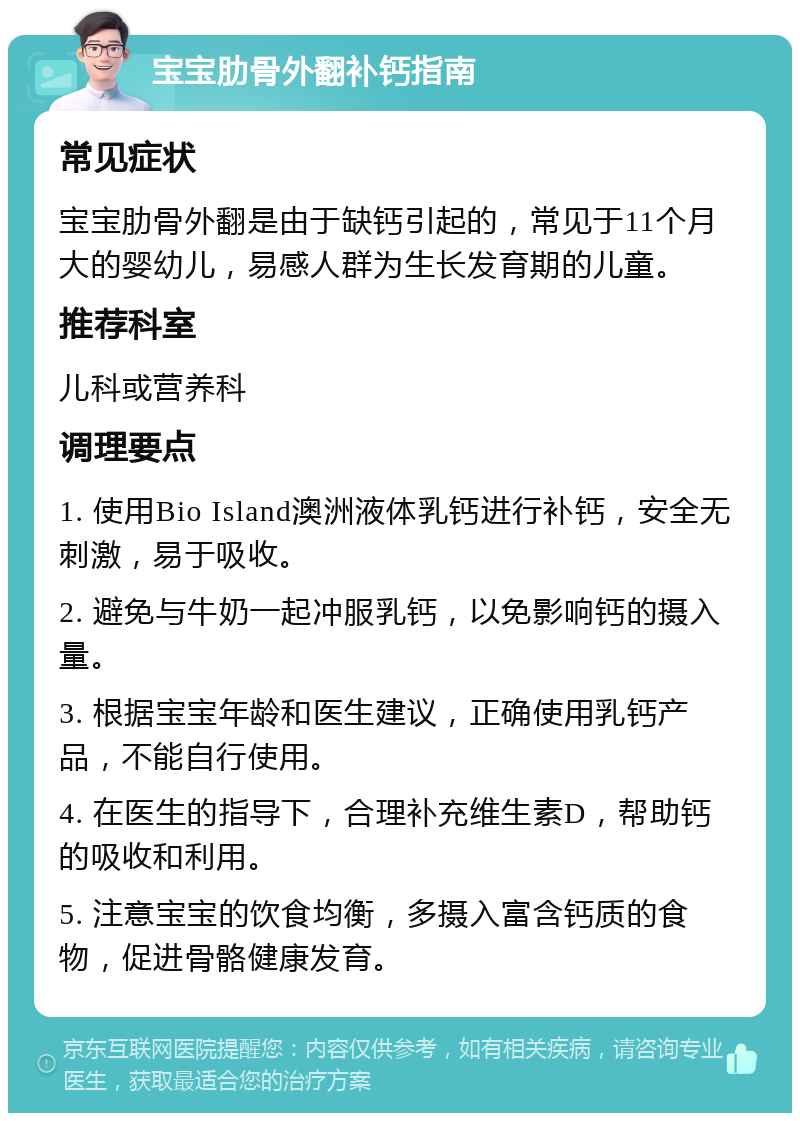 宝宝肋骨外翻补钙指南 常见症状 宝宝肋骨外翻是由于缺钙引起的，常见于11个月大的婴幼儿，易感人群为生长发育期的儿童。 推荐科室 儿科或营养科 调理要点 1. 使用Bio Island澳洲液体乳钙进行补钙，安全无刺激，易于吸收。 2. 避免与牛奶一起冲服乳钙，以免影响钙的摄入量。 3. 根据宝宝年龄和医生建议，正确使用乳钙产品，不能自行使用。 4. 在医生的指导下，合理补充维生素D，帮助钙的吸收和利用。 5. 注意宝宝的饮食均衡，多摄入富含钙质的食物，促进骨骼健康发育。