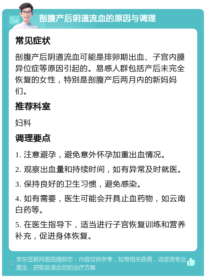 剖腹产后阴道流血的原因与调理 常见症状 剖腹产后阴道流血可能是排卵期出血、子宫内膜异位症等原因引起的。易感人群包括产后未完全恢复的女性，特别是剖腹产后两月内的新妈妈们。 推荐科室 妇科 调理要点 1. 注意避孕，避免意外怀孕加重出血情况。 2. 观察出血量和持续时间，如有异常及时就医。 3. 保持良好的卫生习惯，避免感染。 4. 如有需要，医生可能会开具止血药物，如云南白药等。 5. 在医生指导下，适当进行子宫恢复训练和营养补充，促进身体恢复。