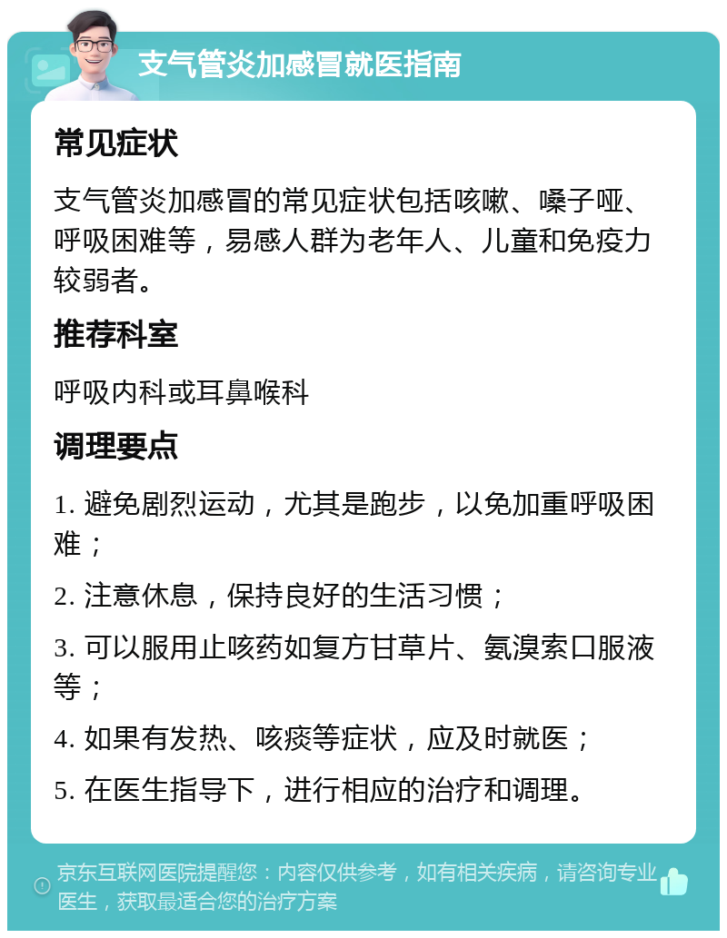 支气管炎加感冒就医指南 常见症状 支气管炎加感冒的常见症状包括咳嗽、嗓子哑、呼吸困难等，易感人群为老年人、儿童和免疫力较弱者。 推荐科室 呼吸内科或耳鼻喉科 调理要点 1. 避免剧烈运动，尤其是跑步，以免加重呼吸困难； 2. 注意休息，保持良好的生活习惯； 3. 可以服用止咳药如复方甘草片、氨溴索口服液等； 4. 如果有发热、咳痰等症状，应及时就医； 5. 在医生指导下，进行相应的治疗和调理。