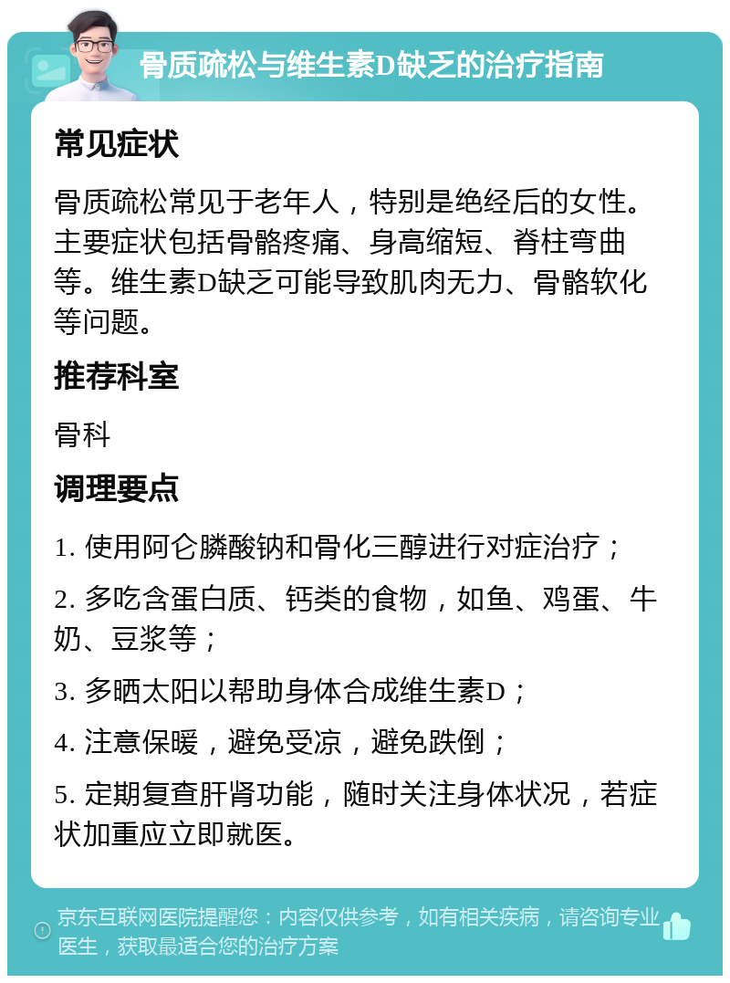 骨质疏松与维生素D缺乏的治疗指南 常见症状 骨质疏松常见于老年人，特别是绝经后的女性。主要症状包括骨骼疼痛、身高缩短、脊柱弯曲等。维生素D缺乏可能导致肌肉无力、骨骼软化等问题。 推荐科室 骨科 调理要点 1. 使用阿仑膦酸钠和骨化三醇进行对症治疗； 2. 多吃含蛋白质、钙类的食物，如鱼、鸡蛋、牛奶、豆浆等； 3. 多晒太阳以帮助身体合成维生素D； 4. 注意保暖，避免受凉，避免跌倒； 5. 定期复查肝肾功能，随时关注身体状况，若症状加重应立即就医。