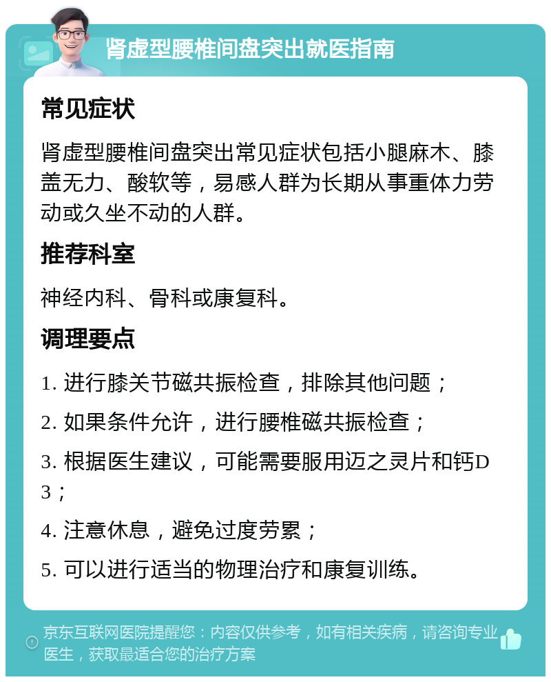 肾虚型腰椎间盘突出就医指南 常见症状 肾虚型腰椎间盘突出常见症状包括小腿麻木、膝盖无力、酸软等，易感人群为长期从事重体力劳动或久坐不动的人群。 推荐科室 神经内科、骨科或康复科。 调理要点 1. 进行膝关节磁共振检查，排除其他问题； 2. 如果条件允许，进行腰椎磁共振检查； 3. 根据医生建议，可能需要服用迈之灵片和钙D3； 4. 注意休息，避免过度劳累； 5. 可以进行适当的物理治疗和康复训练。