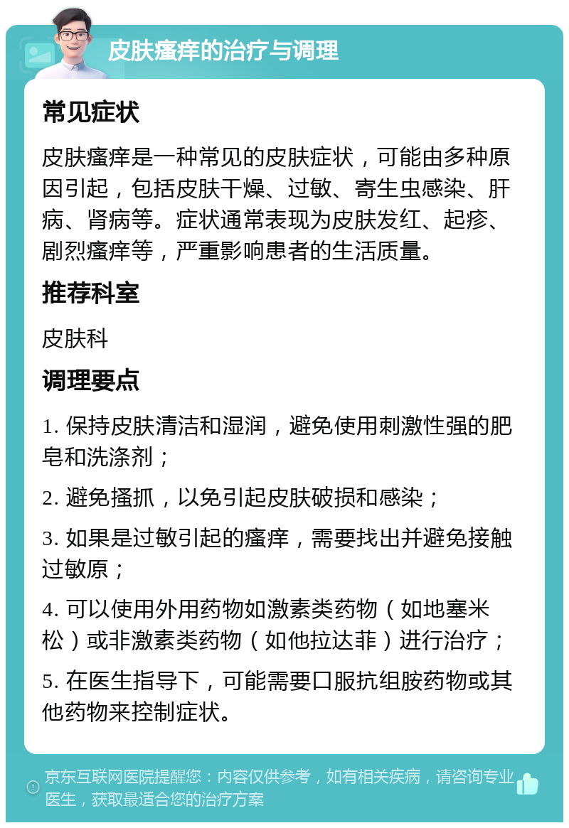 皮肤瘙痒的治疗与调理 常见症状 皮肤瘙痒是一种常见的皮肤症状，可能由多种原因引起，包括皮肤干燥、过敏、寄生虫感染、肝病、肾病等。症状通常表现为皮肤发红、起疹、剧烈瘙痒等，严重影响患者的生活质量。 推荐科室 皮肤科 调理要点 1. 保持皮肤清洁和湿润，避免使用刺激性强的肥皂和洗涤剂； 2. 避免搔抓，以免引起皮肤破损和感染； 3. 如果是过敏引起的瘙痒，需要找出并避免接触过敏原； 4. 可以使用外用药物如激素类药物（如地塞米松）或非激素类药物（如他拉达菲）进行治疗； 5. 在医生指导下，可能需要口服抗组胺药物或其他药物来控制症状。