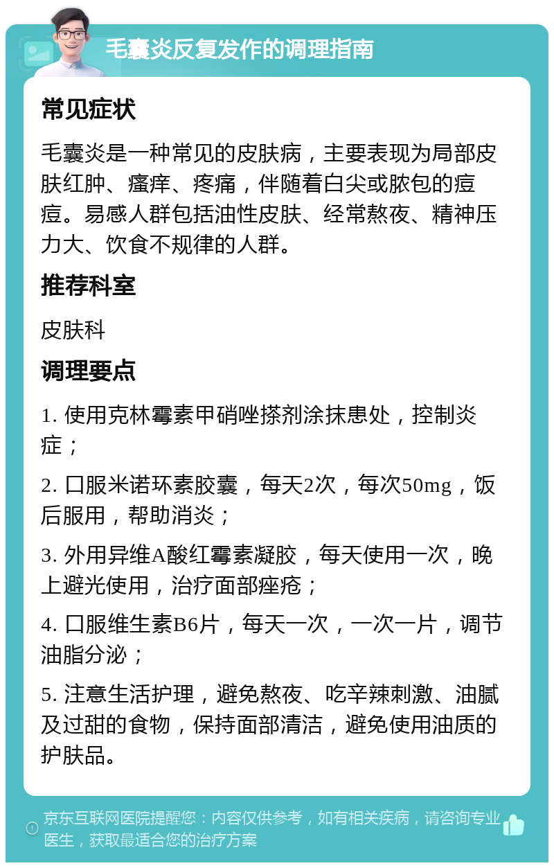 毛囊炎反复发作的调理指南 常见症状 毛囊炎是一种常见的皮肤病，主要表现为局部皮肤红肿、瘙痒、疼痛，伴随着白尖或脓包的痘痘。易感人群包括油性皮肤、经常熬夜、精神压力大、饮食不规律的人群。 推荐科室 皮肤科 调理要点 1. 使用克林霉素甲硝唑搽剂涂抹患处，控制炎症； 2. 口服米诺环素胶囊，每天2次，每次50mg，饭后服用，帮助消炎； 3. 外用异维A酸红霉素凝胶，每天使用一次，晚上避光使用，治疗面部痤疮； 4. 口服维生素B6片，每天一次，一次一片，调节油脂分泌； 5. 注意生活护理，避免熬夜、吃辛辣刺激、油腻及过甜的食物，保持面部清洁，避免使用油质的护肤品。