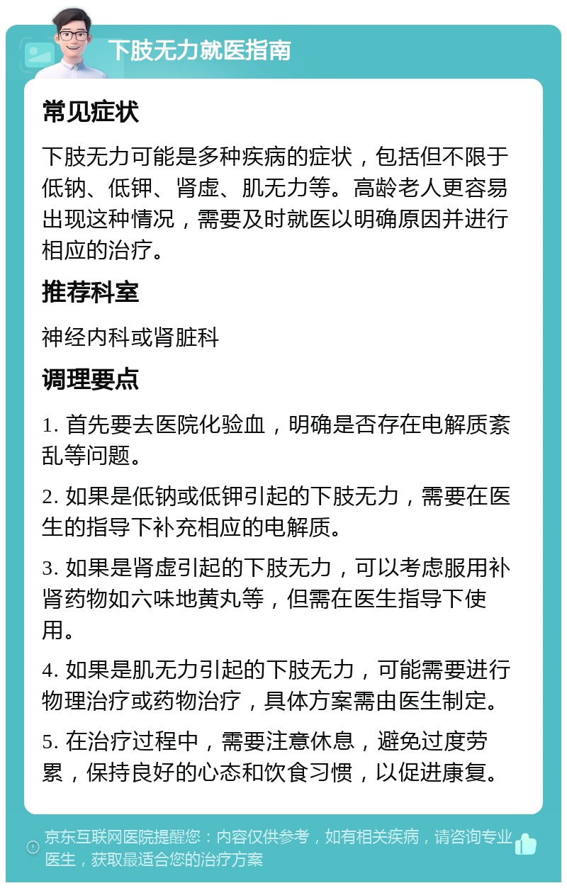 下肢无力就医指南 常见症状 下肢无力可能是多种疾病的症状，包括但不限于低钠、低钾、肾虚、肌无力等。高龄老人更容易出现这种情况，需要及时就医以明确原因并进行相应的治疗。 推荐科室 神经内科或肾脏科 调理要点 1. 首先要去医院化验血，明确是否存在电解质紊乱等问题。 2. 如果是低钠或低钾引起的下肢无力，需要在医生的指导下补充相应的电解质。 3. 如果是肾虚引起的下肢无力，可以考虑服用补肾药物如六味地黄丸等，但需在医生指导下使用。 4. 如果是肌无力引起的下肢无力，可能需要进行物理治疗或药物治疗，具体方案需由医生制定。 5. 在治疗过程中，需要注意休息，避免过度劳累，保持良好的心态和饮食习惯，以促进康复。