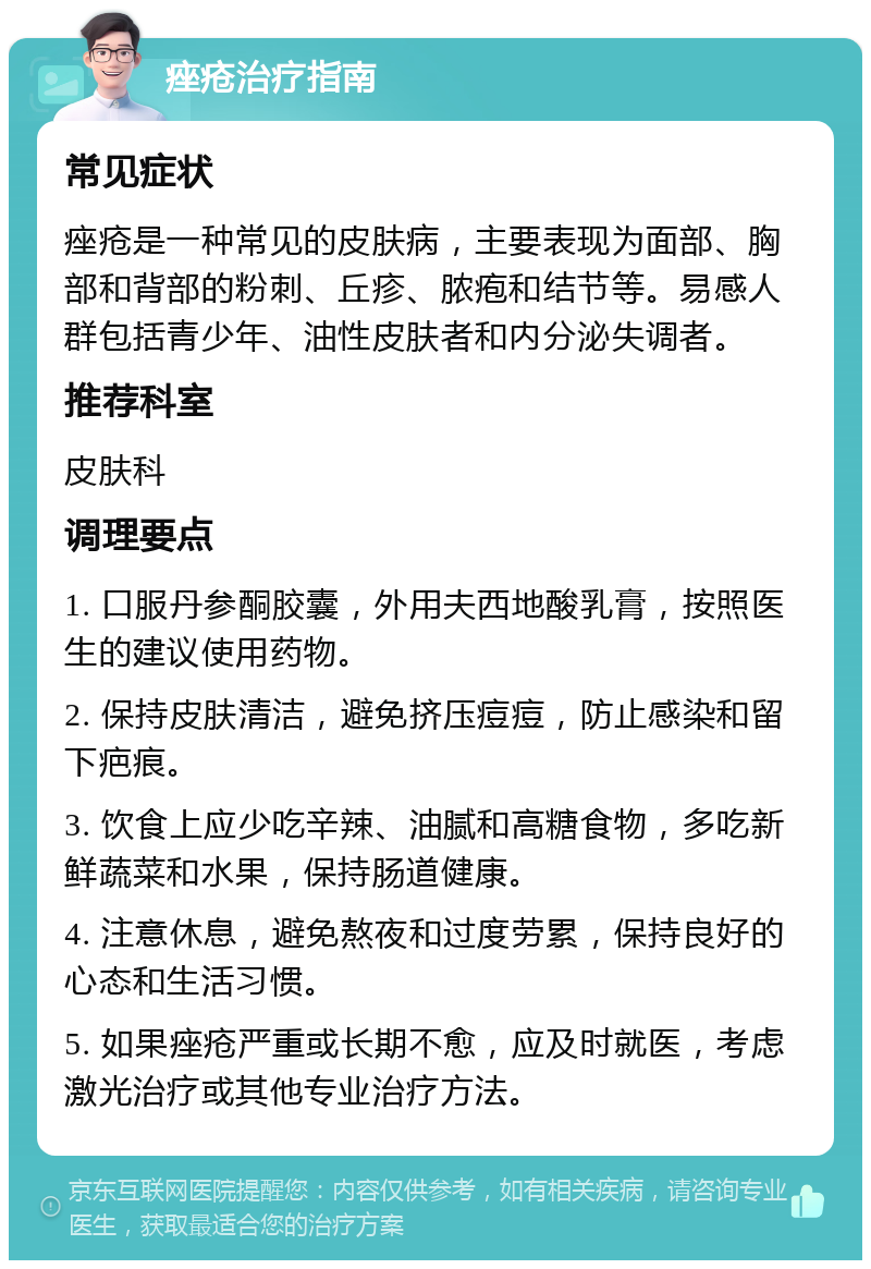 痤疮治疗指南 常见症状 痤疮是一种常见的皮肤病，主要表现为面部、胸部和背部的粉刺、丘疹、脓疱和结节等。易感人群包括青少年、油性皮肤者和内分泌失调者。 推荐科室 皮肤科 调理要点 1. 口服丹参酮胶囊，外用夫西地酸乳膏，按照医生的建议使用药物。 2. 保持皮肤清洁，避免挤压痘痘，防止感染和留下疤痕。 3. 饮食上应少吃辛辣、油腻和高糖食物，多吃新鲜蔬菜和水果，保持肠道健康。 4. 注意休息，避免熬夜和过度劳累，保持良好的心态和生活习惯。 5. 如果痤疮严重或长期不愈，应及时就医，考虑激光治疗或其他专业治疗方法。