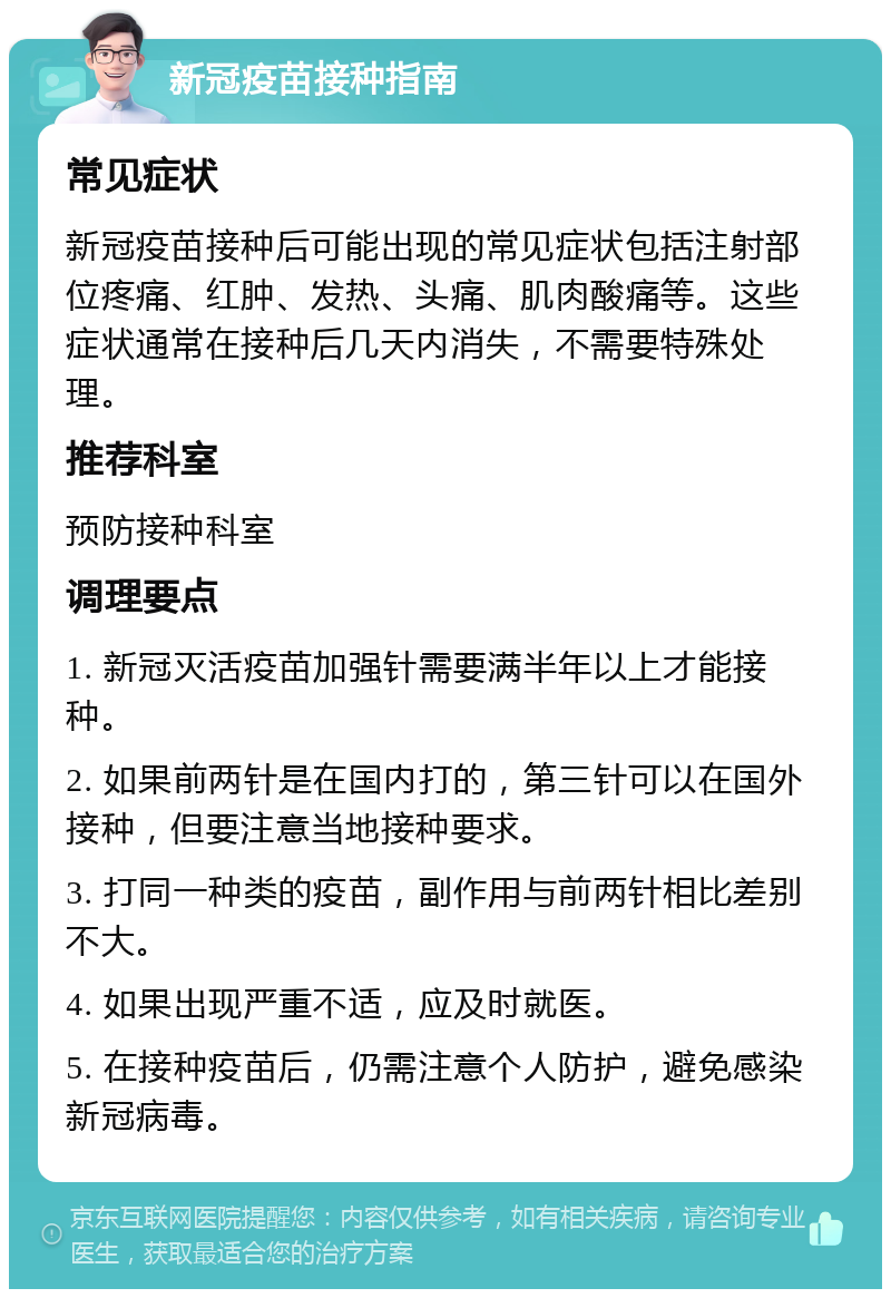 新冠疫苗接种指南 常见症状 新冠疫苗接种后可能出现的常见症状包括注射部位疼痛、红肿、发热、头痛、肌肉酸痛等。这些症状通常在接种后几天内消失，不需要特殊处理。 推荐科室 预防接种科室 调理要点 1. 新冠灭活疫苗加强针需要满半年以上才能接种。 2. 如果前两针是在国内打的，第三针可以在国外接种，但要注意当地接种要求。 3. 打同一种类的疫苗，副作用与前两针相比差别不大。 4. 如果出现严重不适，应及时就医。 5. 在接种疫苗后，仍需注意个人防护，避免感染新冠病毒。