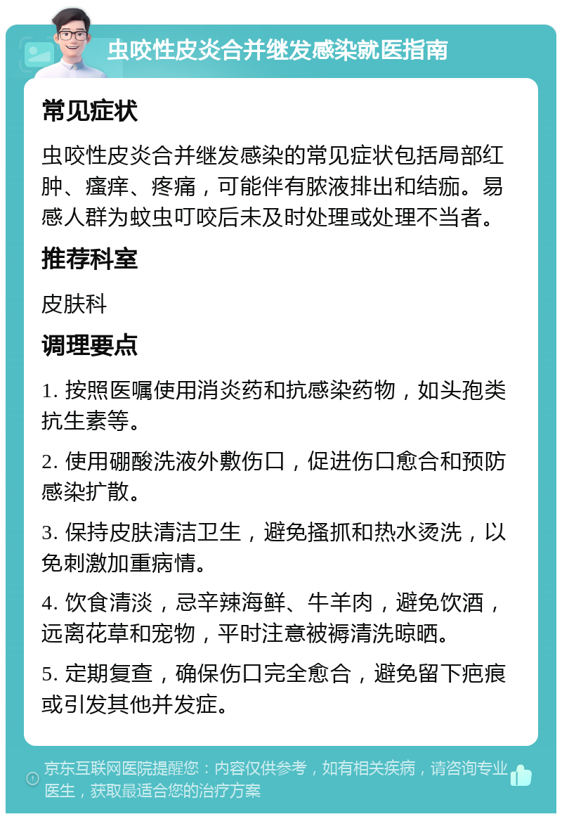 虫咬性皮炎合并继发感染就医指南 常见症状 虫咬性皮炎合并继发感染的常见症状包括局部红肿、瘙痒、疼痛，可能伴有脓液排出和结痂。易感人群为蚊虫叮咬后未及时处理或处理不当者。 推荐科室 皮肤科 调理要点 1. 按照医嘱使用消炎药和抗感染药物，如头孢类抗生素等。 2. 使用硼酸洗液外敷伤口，促进伤口愈合和预防感染扩散。 3. 保持皮肤清洁卫生，避免搔抓和热水烫洗，以免刺激加重病情。 4. 饮食清淡，忌辛辣海鲜、牛羊肉，避免饮酒，远离花草和宠物，平时注意被褥清洗晾晒。 5. 定期复查，确保伤口完全愈合，避免留下疤痕或引发其他并发症。