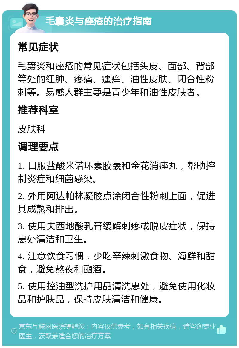 毛囊炎与痤疮的治疗指南 常见症状 毛囊炎和痤疮的常见症状包括头皮、面部、背部等处的红肿、疼痛、瘙痒、油性皮肤、闭合性粉刺等。易感人群主要是青少年和油性皮肤者。 推荐科室 皮肤科 调理要点 1. 口服盐酸米诺环素胶囊和金花消痤丸，帮助控制炎症和细菌感染。 2. 外用阿达帕林凝胶点涂闭合性粉刺上面，促进其成熟和排出。 3. 使用夫西地酸乳膏缓解刺疼或脱皮症状，保持患处清洁和卫生。 4. 注意饮食习惯，少吃辛辣刺激食物、海鲜和甜食，避免熬夜和酗酒。 5. 使用控油型洗护用品清洗患处，避免使用化妆品和护肤品，保持皮肤清洁和健康。